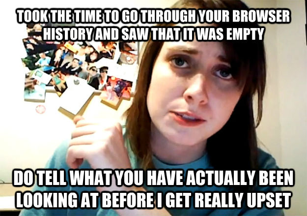 TOOK THE TIME TO GO THROUGH YOUR BROWSER HISTORY AND SAW THAT IT WAS EMPTY DO TELL WHAT YOU HAVE ACTUALLY BEEN LOOKING AT BEFORE I GET REALLY UPSET - TOOK THE TIME TO GO THROUGH YOUR BROWSER HISTORY AND SAW THAT IT WAS EMPTY DO TELL WHAT YOU HAVE ACTUALLY BEEN LOOKING AT BEFORE I GET REALLY UPSET  Overly Attached Girlfriend