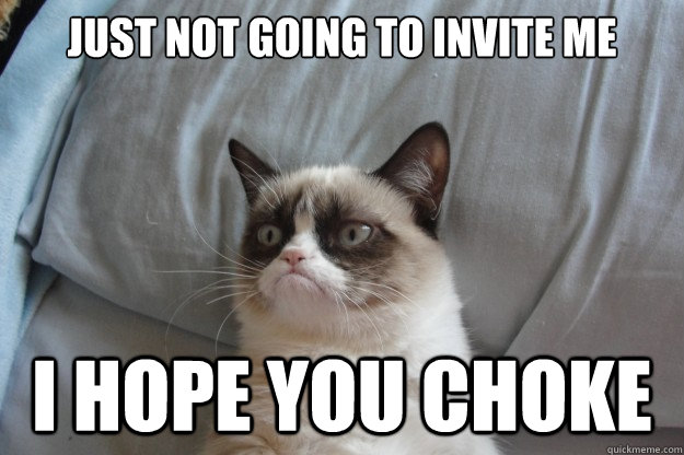 Just not going to invite me I HOPE YOU CHOKE  GrumpyCatOL