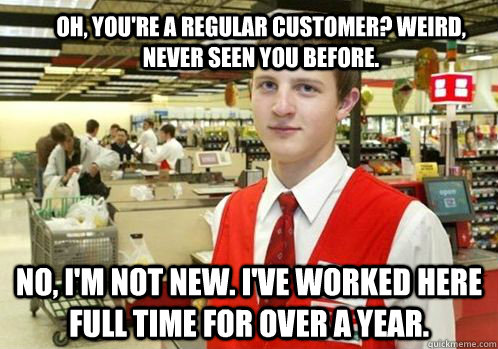 Oh, you're a regular customer? Weird, never seen you before. No, I'm not new. I've worked here full time for over a year. - Oh, you're a regular customer? Weird, never seen you before. No, I'm not new. I've worked here full time for over a year.  Your Item didnt scan