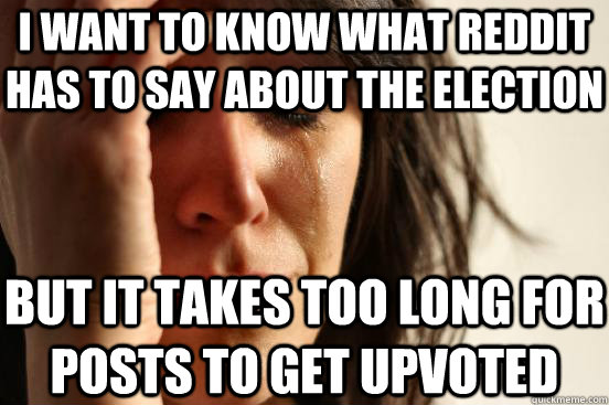 I want to know what Reddit has to say about the election but it takes too long for posts to get upvoted  First World Problems