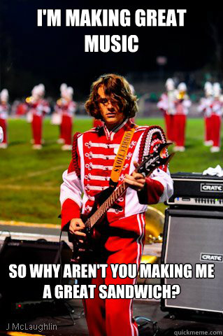 I'm making great music So why aren't you making me a great sandwich? - I'm making great music So why aren't you making me a great sandwich?  Marching Band Badass