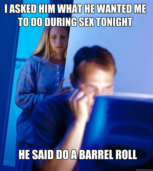 i asked him what he wanted me to do during sex tonight he said do a barrel roll  