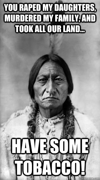 You raped my daughters, murdered my family, and took all our land... Have some tobacco!  Sitting Bull