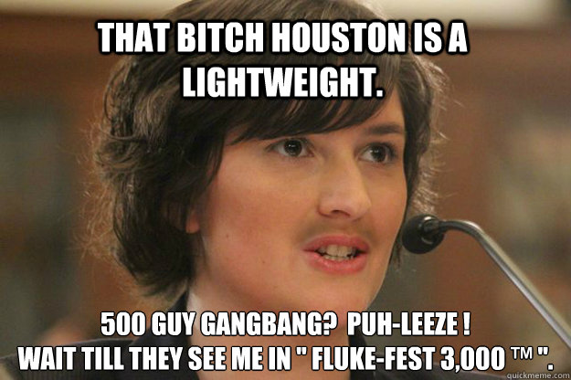 THAT BITCH HOUSTON IS A LIGHTWEIGHT. 500 GUY GANGBANG?  PUH-LEEZE !
WAIT TILL THEY SEE ME IN 