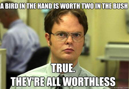 a bird in the hand is worth two in the bush true.
they're all worthless  Schrute
