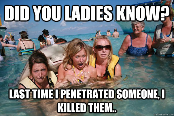 did you ladies know? LAST TIME I PENETRATED SOMEONE, I KILLED THEM..  Pervert Stingray
