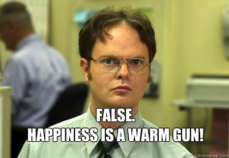  FALSE.
Happiness is a warm gun!  Dwight