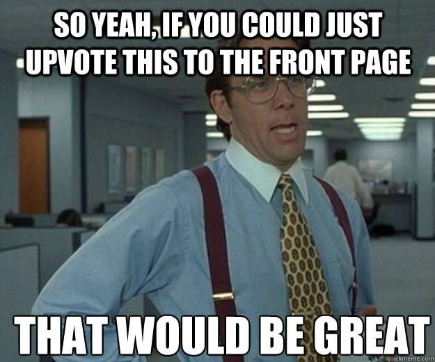 So yeah, if you could just upvote this to the front page THAT WOULD BE GREAT  that would be great