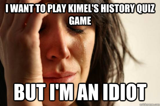 I want to play Kimel's history quiz game But I'm an idiot - I want to play Kimel's history quiz game But I'm an idiot  First World Problems