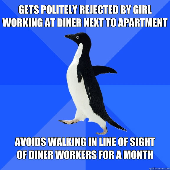 Gets politely rejected by girl working at diner next to apartment Avoids walking in line of sight 
of diner workers for a month  Socially Awkward Penguin
