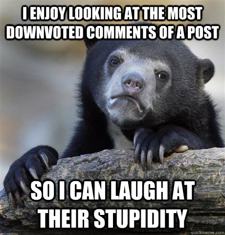 I enjoy looking at the most downvoted comments of a post So I can laugh at their stupidity  Confession Bear