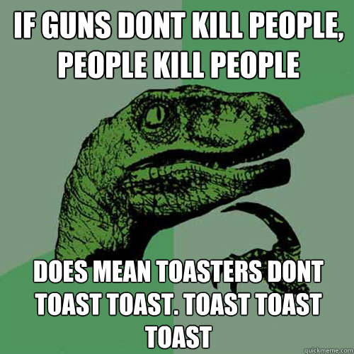 If guns dont kill people, people kill people Does mean toasters dont toast toast. Toast toast toast  Philosoraptor