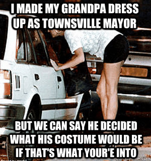 I made my grandpa dress up as townsville mayor But we can say he decided what his costume would be if that's what your'e into  Karma Whore