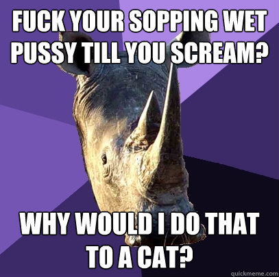 fuck your sopping wet pussy till you scream? why would i do that to a cat? - fuck your sopping wet pussy till you scream? why would i do that to a cat?  Sexually Oblivious Rhino