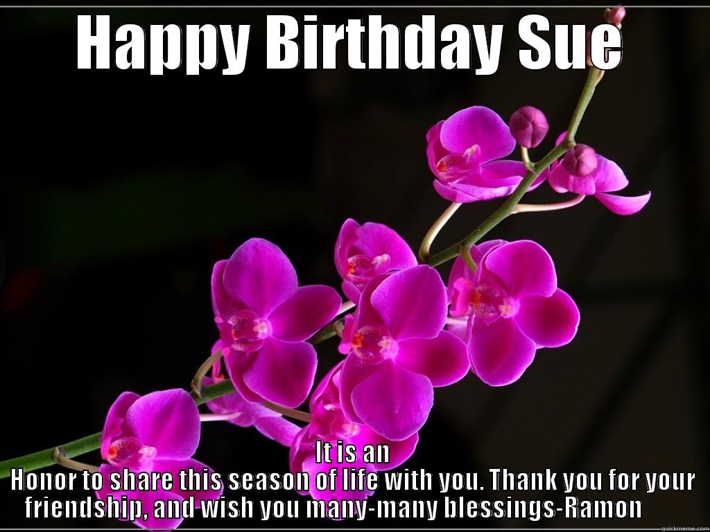 happy birthdya sue - HAPPY BIRTHDAY SUE IT IS AN HONOR TO SHARE THIS SEASON OF LIFE WITH YOU. THANK YOU FOR YOUR FRIENDSHIP, AND WISH YOU MANY-MANY BLESSINGS-RAMON         Misc