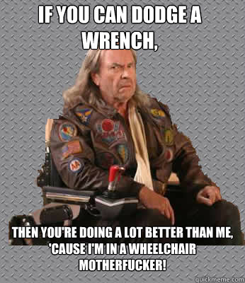 If you can dodge a wrench, then you're doing a lot better than me, 'cause I'm in a wheelchair motherfucker!  