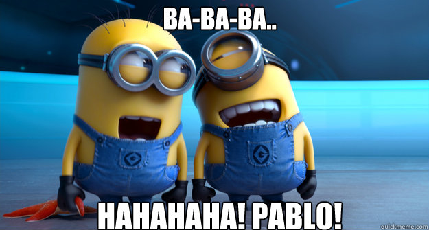 ba-ba-ba..  hahahaha! pablo!  minion