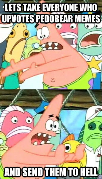 Lets take everyone who upvotes pedobear memes and send them to hell  Push it somewhere else Patrick