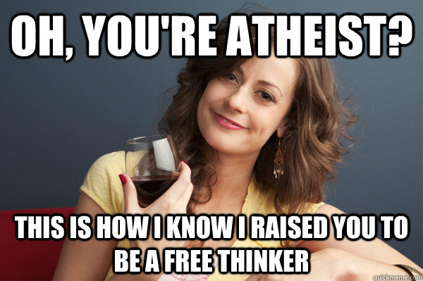 Oh, you're atheist? This is how i know i raised you to be a free thinker  Forever Resentful Mother