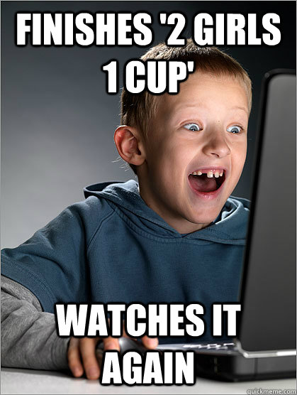 Finishes '2 girls 1 cup' Watches it again  