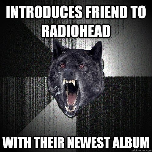 Introduces friend to Radiohead with their newest album  Insanity Wolf