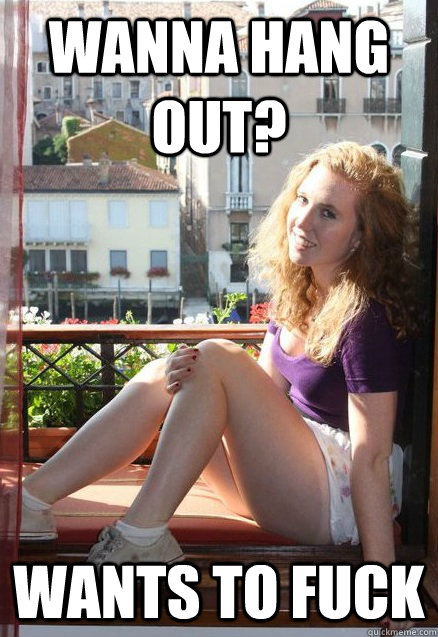 wanna hang out? wants to fuck  
