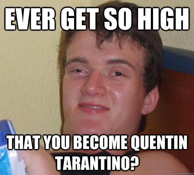 Ever get so high That you become Quentin Tarantino?  
