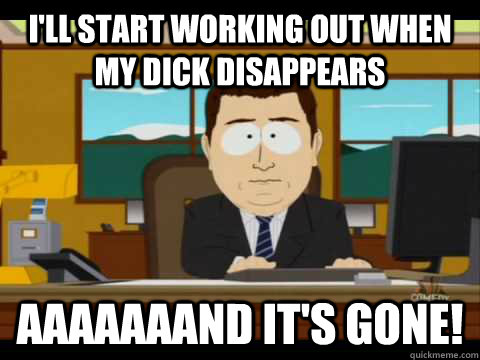 I'll start working out when my dick disappears Aaaaaaand it's gone!  Aaand its gone