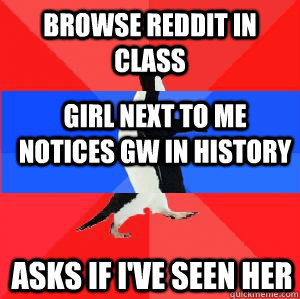 browse reddit in class girl next to me notices gw in history asks if i've seen her  Socially awesome awkward awesome penguin