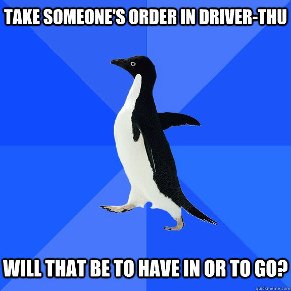 Take someone's order in driver-thu   Will that be to have in or to go?  Socially Awkward Penguin