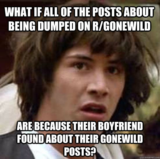 what if all of the posts about being dumped on r/gonewild are because their boyfriend found about their gonewild posts? - what if all of the posts about being dumped on r/gonewild are because their boyfriend found about their gonewild posts?  conspiracy keanu