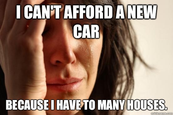 i can't afford a new car because I have to many houses.   First World Problems