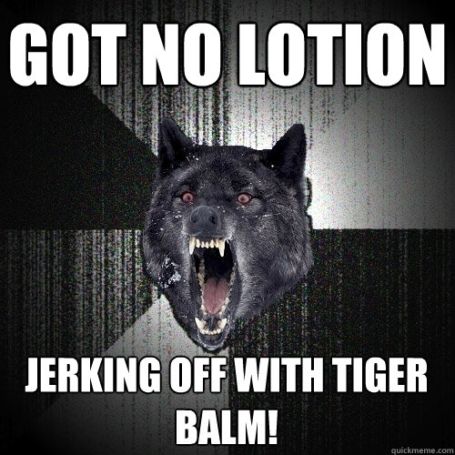 got no lotion jerking off with tiger balm!  Insanity Wolf