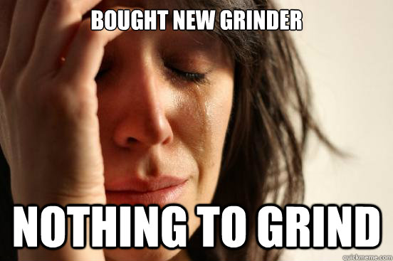 bought new grinder nothing to grind  First World Problems