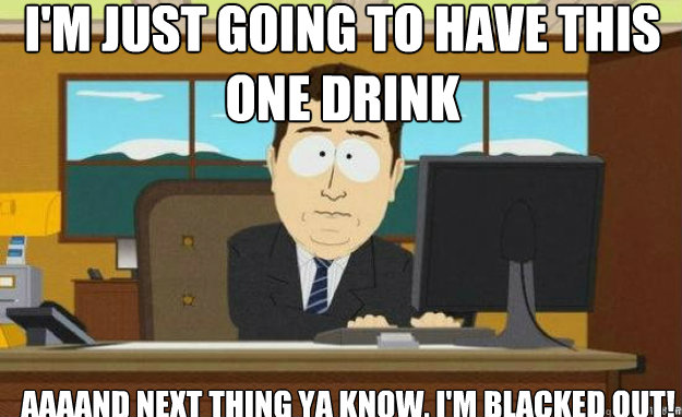 I'm just going to have this one drink AAAAND next thing ya know, I'm blacked out! - I'm just going to have this one drink AAAAND next thing ya know, I'm blacked out!  aaaand its gone