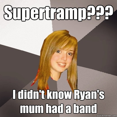Supertramp??? I didn't know Ryan's mum had a band  Musically Oblivious 8th Grader