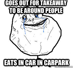 goes out for takeaway to be around people eats in car in carpark  Always forever alone