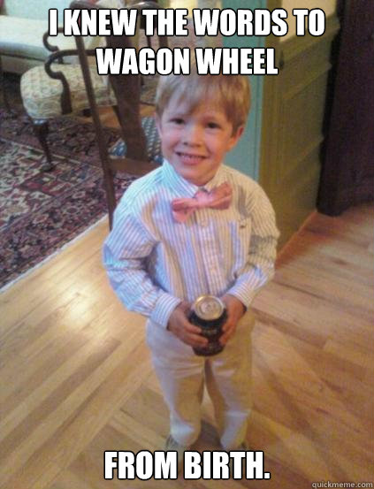 I knew the words to Wagon Wheel From Birth. - I knew the words to Wagon Wheel From Birth.  Fraternity 4 year-old