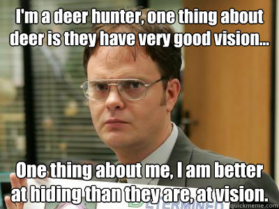 I'm a deer hunter, one thing about deer is they have very good vision... One thing about me, I am better at hiding than they are, at vision. - I'm a deer hunter, one thing about deer is they have very good vision... One thing about me, I am better at hiding than they are, at vision.  DwightISNOTAMEME