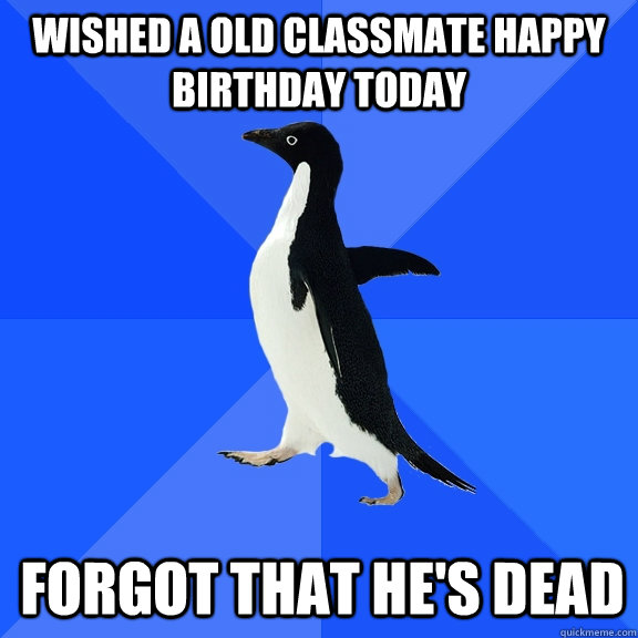 Wished a old classmate Happy Birthday today forgot that he's dead  Socially Awkward Penguin