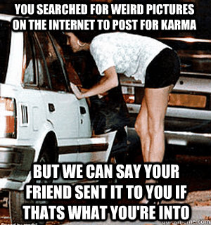 You searched for weird pictures on the internet to post for karma but we can say your friend sent it to you if thats what you're into  Karma Whore