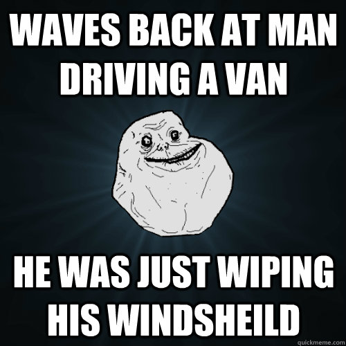 Waves back at man driving a van he was just wiping his windsheild  Forever Alone