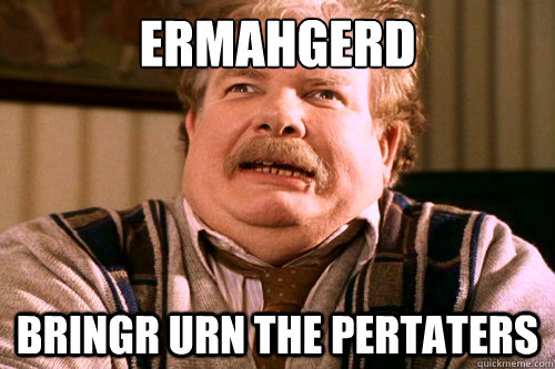 ERMAHGERD Bringr urn the pertaters  