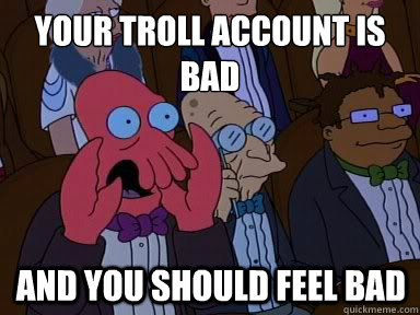 Your troll account is bad And you should feel bad  X is bad and you should feel bad