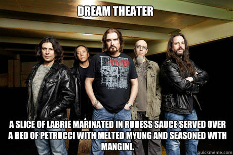 Dream theater a slice of labrie marinated in rudess sauce served over a bed of petrucci with melted myung and seasoned with mangini. - Dream theater a slice of labrie marinated in rudess sauce served over a bed of petrucci with melted myung and seasoned with mangini.  Unimpressed Dream Theater