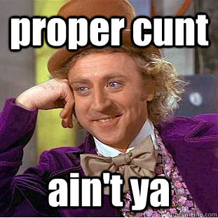 proper cunt  ain't ya  Psychotic Willy Wonka