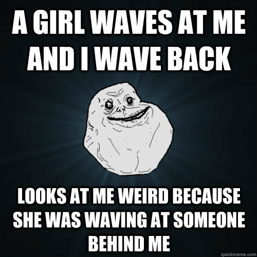 A GIRL WAVES AT me AND i WAVE BACK LOOKS AT me WEIRD BECAUSE SHE WAS WAVING AT SOMEONE BEHIND me  Forever Alone