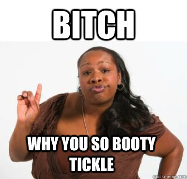 Bitch WHY YOU SO BOOTY TICKLE  