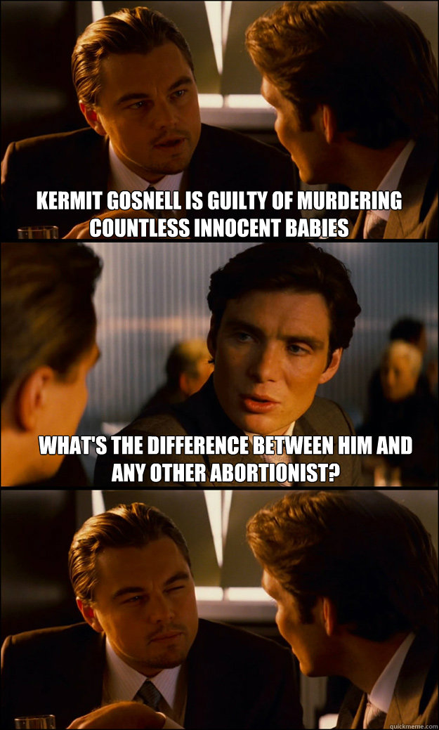 Kermit gosnell is guilty of murdering countless innocent babies What's the difference between him and any other abortionist?   Inception