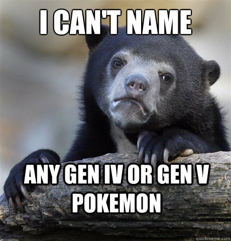 I can't name any gen IV or Gen V Pokemon  Confession Bear